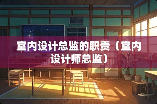室内设计总监的职责（室内设计师总监）