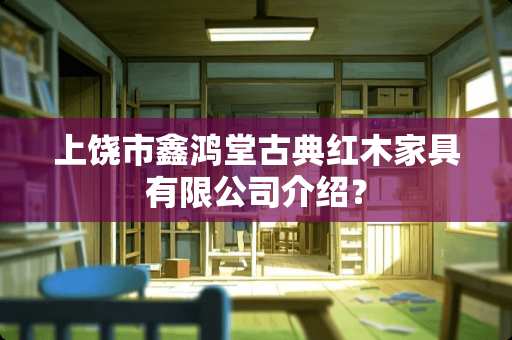 上饶市鑫鸿堂古典红木家具有限公司介绍？