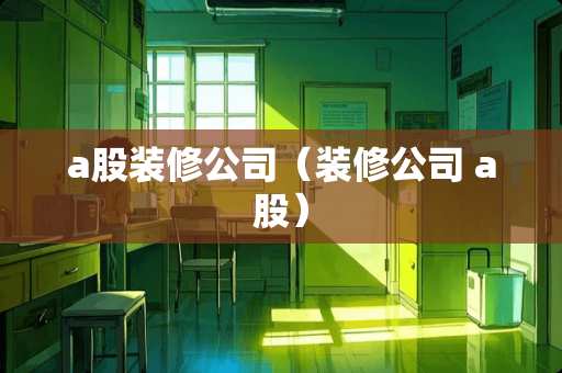 a股装修公司（装修公司 a股）