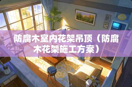 防腐木室内花架吊顶（防腐木花架施工方案）