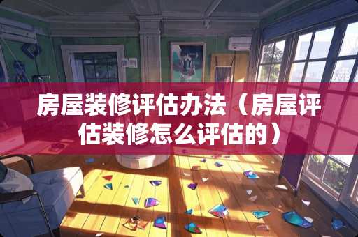 房屋装修评估办法（房屋评估装修怎么评估的）