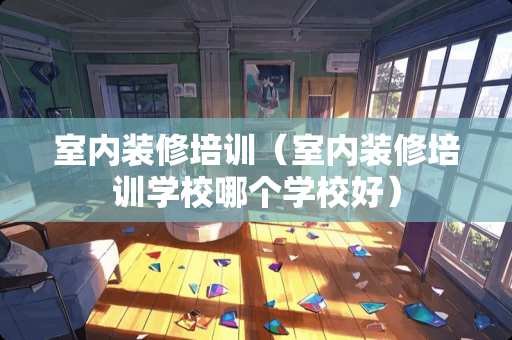 室内装修培训(室内装修培训学校哪个学校好) 室内装修培训(室内装修培训学校哪个学校好)