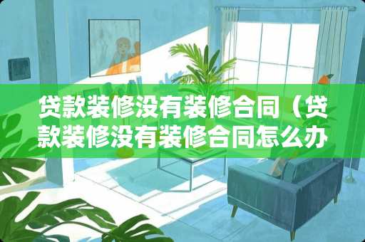 贷款装修没有装修合同(贷款装修没有装修合同怎么办) 贷款装修没有装修合同(贷款装修没有装修合同怎么办)