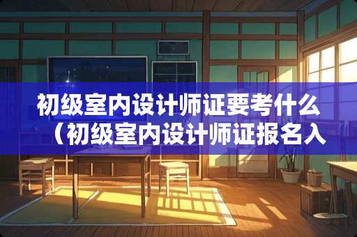 初级室内设计师证要考什么（初级室内设计师证报名入口）