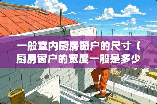 一般室内厨房窗户的尺寸（厨房窗户的宽度一般是多少）