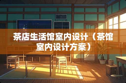 茶店生活馆室内设计（茶馆室内设计方案）