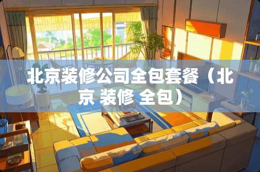 北京装修公司全包套餐（北京 装修 全包）
