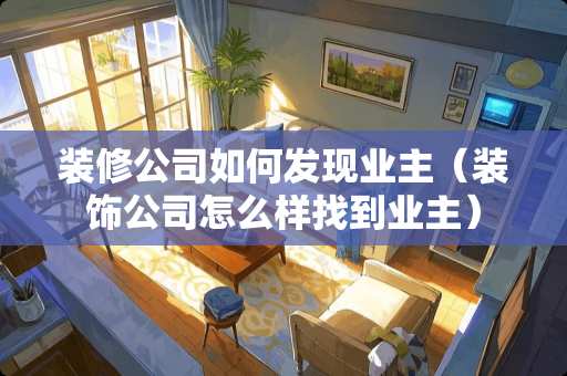 装修公司如何发现业主（装饰公司怎么样找到业主）