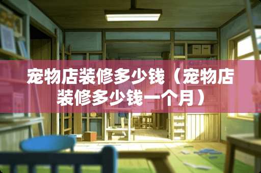 宠物店装修多少钱（宠物店装修多少钱一个月）