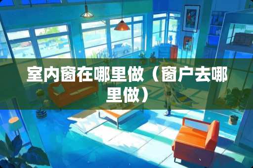 室内窗在哪里做（窗户去哪里做）