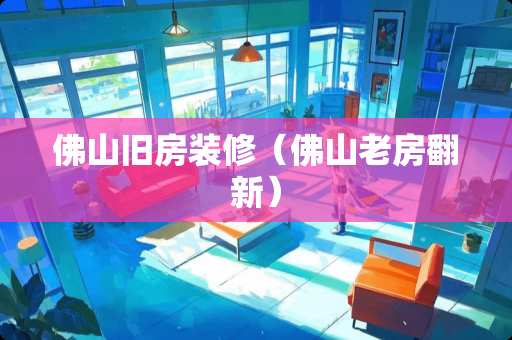 佛山旧房装修（佛山老房翻新）
