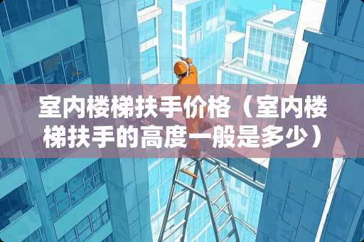 室内楼梯扶手价格（室内楼梯扶手的高度一般是多少）