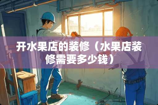 开水果店的装修（水果店装修需要多少钱）