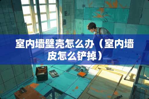 室内墙壁壳怎么办（室内墙皮怎么铲掉）