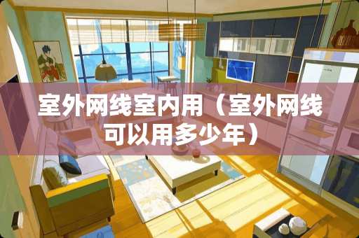 室外网线室内用（室外网线可以用多少年）