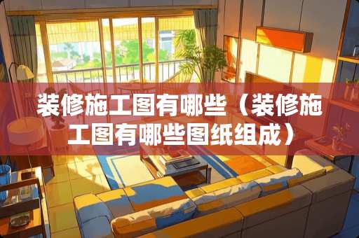 装修施工图有哪些（装修施工图有哪些图纸组成）