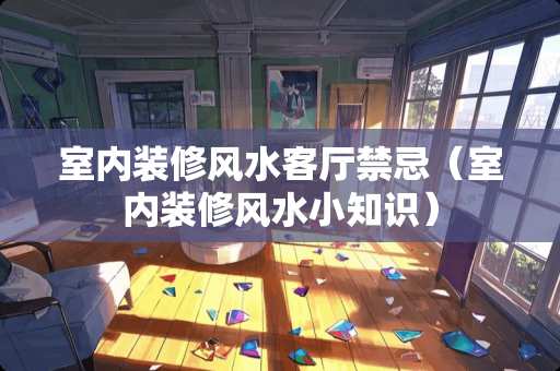 室内装修风水客厅禁忌（室内装修风水小知识）