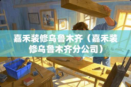 嘉禾装修乌鲁木齐（嘉禾装修乌鲁木齐分公司）