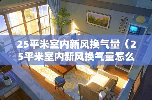 25平米室内新风换气量（25平米室内新风换气量怎么算）