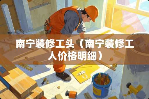 南宁装修工头（南宁装修工人价格明细）