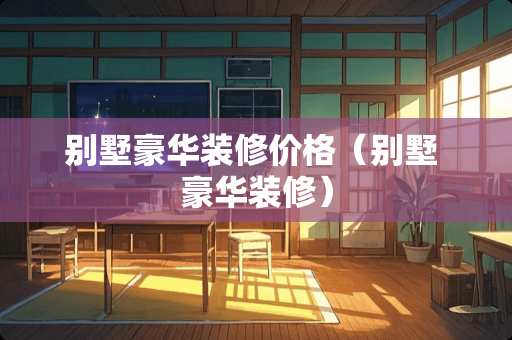 别墅豪华装修价格（别墅 豪华装修）
