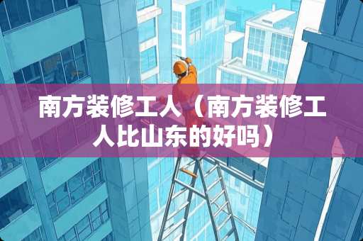 南方装修工人（南方装修工人比山东的好吗）