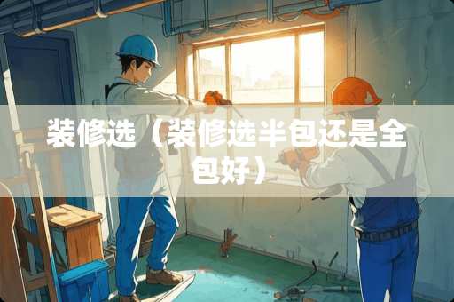装修选（装修选半包还是全包好）