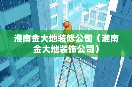 淮南金大地装修公司（淮南金大地装饰公司）