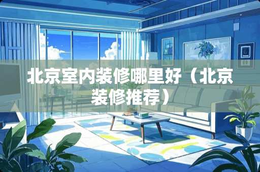 北京室内装修哪里好（北京装修推荐）