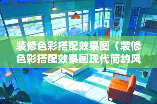 装修色彩搭配效果图（装修色彩搭配效果图现代简约风格）