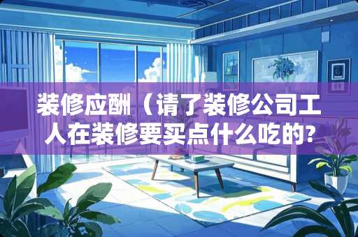 装修应酬（请了装修公司工人在装修要买点什么吃的?）