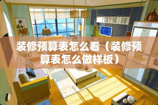 装修预算表怎么看（装修预算表怎么做样板）