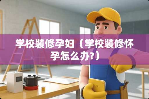 学校装修孕妇（学校装修怀孕怎么办?）