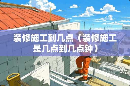 装修施工到几点(装修施工是几点到几点钟) 装修施工到几点(装修施工是几点到几点钟)