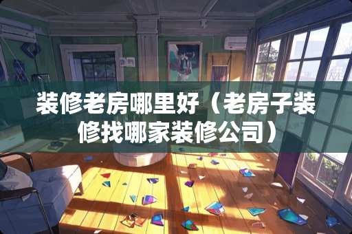 装修老房哪里好（老房子装修找哪家装修公司）