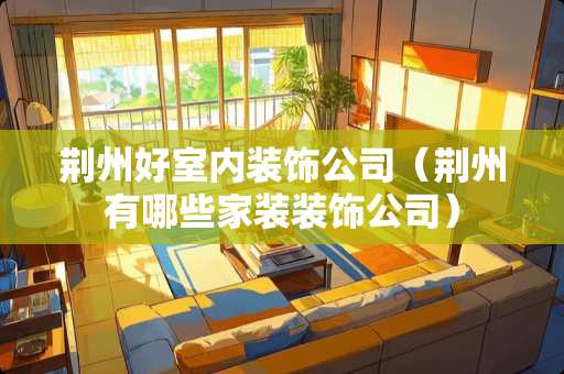 荆州好室内装饰公司（荆州有哪些家装装饰公司）