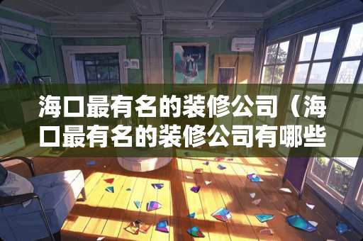 海口最有名的装修公司（海口最有名的装修公司有哪些）