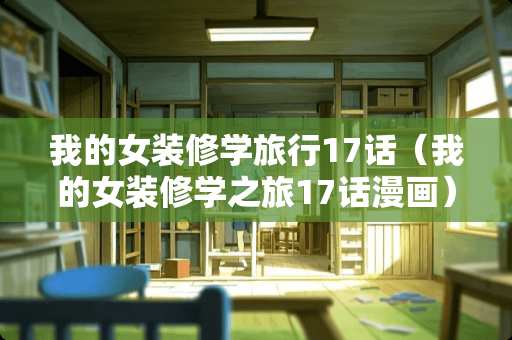 我的女装修学旅行17话（我的女装修学之旅17话漫画）