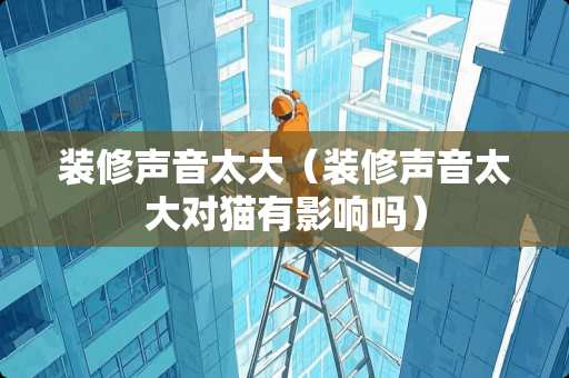 装修声音太大（装修声音太大对猫有影响吗）