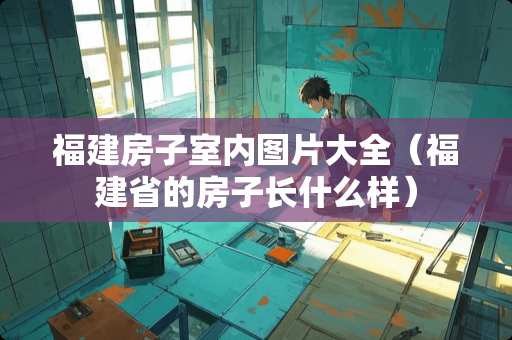 福建房子室内图片大全（福建省的房子长什么样）