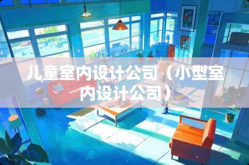 儿童室内设计公司（小型室内设计公司）