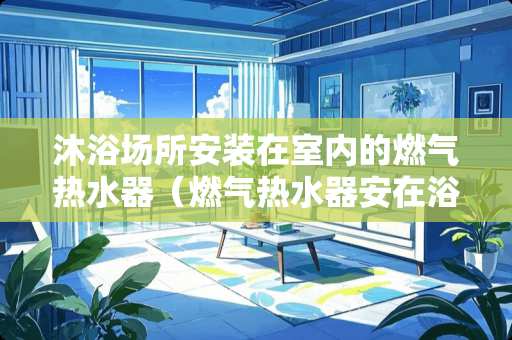 沐浴场所安装在室内的燃气热水器（燃气热水器安在浴室里安全么）