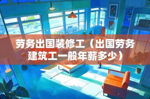 劳务出国装修工（出国劳务建筑工一般年薪多少）
