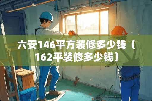 六安146平方装修多少钱（162平装修多少钱）