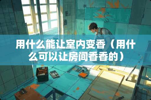 用什么能让室内变香（用什么可以让房间香香的）