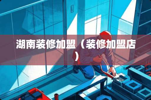 湖南装修加盟（装修加盟店）