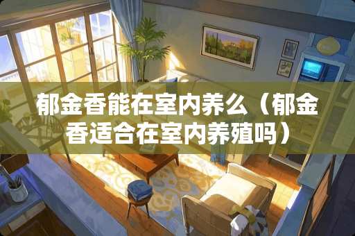 郁金香能在室内养么（郁金香适合在室内养殖吗）