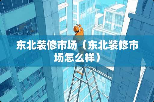 东北装修市场（东北装修市场怎么样）