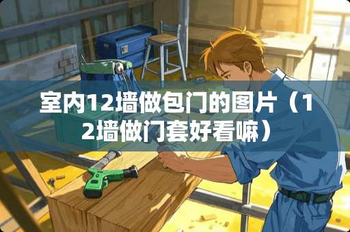室内12墙做包门的图片（12墙做门套好看嘛）