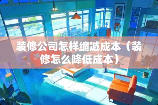 装修公司怎样缩减成本（装修怎么降低成本）